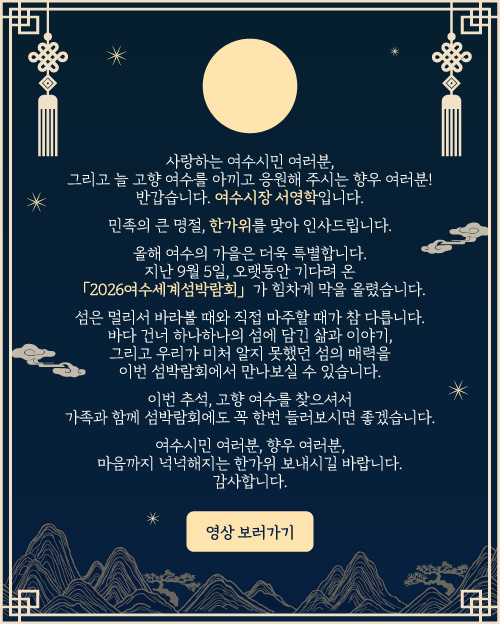 여수시장 추석 인사말 - 사랑하는 여수시민 여러분, 그리고 늘 고향 여수를 아끼고 응원해 주시는 향우 여러분! 반갑습니다. 여수시장 서영학입니다. 민족의 큰 명절, 한가위를 맞아 인사드립니다. 올해 여수의 가을은 더욱 특별합니다. 지난 9월 5일, 오랫동안 기다려 온 「2026여수세계섬박람회」가 힘차게 막을 올렸습니다. 섬은 멀리서 바라볼 때와 직접 마주할 때가 참 다릅니다. 바다 건너 하나하나의 섬에 담긴 삶과 이야기, 그리고 우리가 미처 알지 못했던 섬의 매력을 이번 섬박람회에서 만나보실 수 있습니다. 이번 추석, 고향 여수를 찾으시면 가족과 함께 섬박람회에도 꼭 한번 들러보시면 좋겠습니다. 여수시민 여러분, 향우 여러분, 마음까지 넉넉해지는 한가위 보내시길 바랍니다. 감사합니다.