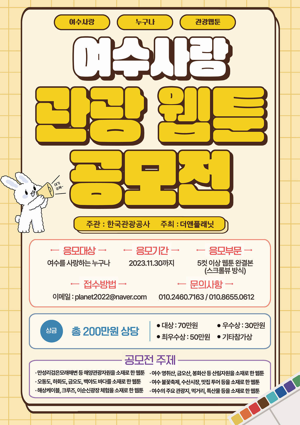 여수사랑 관광 웹툰 공모전, 한국관광공사 주관 관광기업 테스트베드 실증사업 일환으로 (주)더앤플래닛 에서 웹툰공모전을 실시하오니 많은 참여바랍니다. - 응모대상: 여수를 사랑하는 누구나 - 응모기간 : 2023.11.30까지 - 응모부문 : 5컷 이상 웹툰 완결본(스크류뷰 방식) - 접수방법 : 이메일 planet2022@naver.com - 문의사항 : 010.2460.7163 / 010.8655.0612 - 상금 : 총 200만원 상당 / 대상 70만원, 최우수상 50만원, 우수상 30만원, 기타참가상 - 공모전 주제 · 만성리검은모래해변 등 해양관광자원을 소재로 한 웹툰 · 여수 영취산,금오산,봉화산,등 산림자원을 소재로 한 웹툰 · 오동도, 하화도, 금오도, 백야도 바다를 소재로 한 웹툰 · 여수 불꽃축제, 수산시장, 맛집 투어 등을 소재로 한 웹툰 · 해상케이블, 크루즈, 이순신광장 체험을 소재로 한 웹툰 · 여수의 주요 관광지, 먹거리, 특산물 등을 소재로 한 웹툰