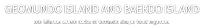 Geomundo Island and Baekdo Island are islands where rocks of fantastic shape hold legends.