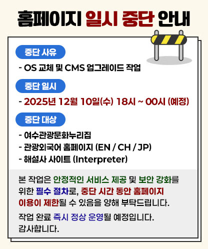 홈페이지 일시 중단 안내  중단 사유 - OS 교체 및 CMS 업그레이드 작업  중단 일시 - 2025년 12월 10일(수) 18시 ~ 00시 (예정)  중단 대상 - 여수관광문화누리집 - 관광외국어 홈페이지 (EN / CH / JP) - 해설사 사이트 (Interpreter)  본 작업은 안정적인 서비스 제공 및 보안 강화를 위한 필수 절차로, 중단 시간 동안 홈페이지 이용이 제한될 수 있음을 양해 부탁드립니다. 작업 완료 즉시 정상 운영될 예정입니다. 감사합니다.
