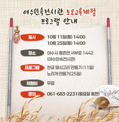 여수민속전시관 토요교육체험 프로그램   일    시 : 2025. 10. 11.(토) 14:00/ 10. 25.(토) 14:00  장    소 : 여수시 율촌면 서부로 1442(여수민속전시관)  프로그램 : 한글 열쇠고리 만들기(11일), 노리개 만들기(25일)  체 험 비 : 무  료  문    의 : 061-683-2231(월요일 휴관)