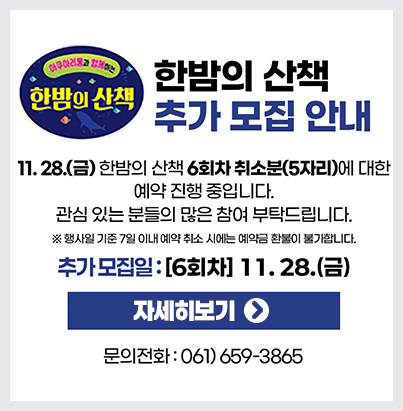 한밤의 산책 추가 모집 안내  11월 28일(금) 한밤의 산책 6회차 취소분(5자리)에 대한 예약 진행 중입니다. 관심 있는 분들의 많은 참여 부탁드립니다. 행사일 기준 7일 이내 예약 취소 시에는 예약금 환불이 불가합니다. 추가모집일: [6회차] 11.28.(금) 자세히보기 문의전화: 061-659-3865