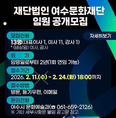 공모명: 재단법인 여수문화재단 임원 공개모집  모집인원: 13명(대표이사 1, 이사 11, 감사 1) * (비상임) 이사, 감사  임기: 임명일로부터 2년(1회 연임 가능)  접수기간: 2026. 2. 11.(수) ~ 2. 24.(화) 18:00까지  접수방법: 방문, 등기우편, 이메일  문의전화: 여수시 문화예술과(☎ 061-659-2126) ※ 기타 세부사항은 붙임 공고문 참고