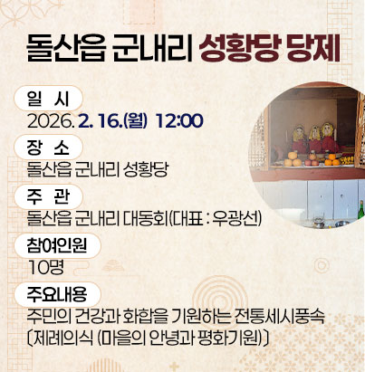  돌산읍 군내리 성황당 당제  ① 사 업 명 : 돌산읍 군내리 성황당 당제    ② 일    시 : 2026. 2. 16.(월)  12:00   ③ 장    소 : 돌산읍 군내리 성황당   ④ 주    관 : 돌산읍 군내리 대동회(대표 : 우광선)   ⑤ 참여인원 : 10명    ⑥ 주요내용 : 주민의 건강과 화합을 기원하는 전통세시풍속               〔제례의식 (마을의 안녕과 평화기원)〕