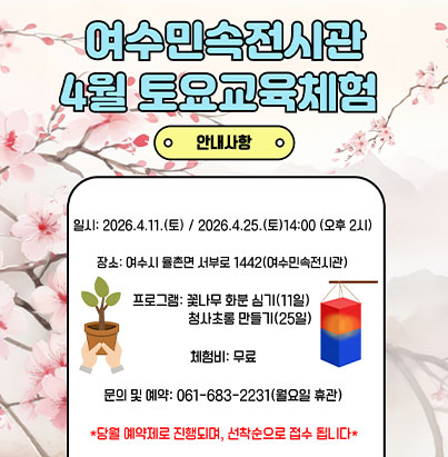 2026년 상반기 여수민속전시관 토요교육체험 프로그램  ◎ 기    간 :  2026. 1. 24.(토) ~ 6. 27.(토)/ 14:00/                 매월 토요일(월2회~4회, 총 17회)  ◎ 장    소 : 여수시 율촌면 서부로 1442(여수민속전시관)  ◎ 내    용 : 전통민속놀이 및 지역공방 연계 체험 등  ◎ 체 험 비 : 무  료  ◎ 문    의 : 061-683-2231(월요일 휴관) 자세히보기