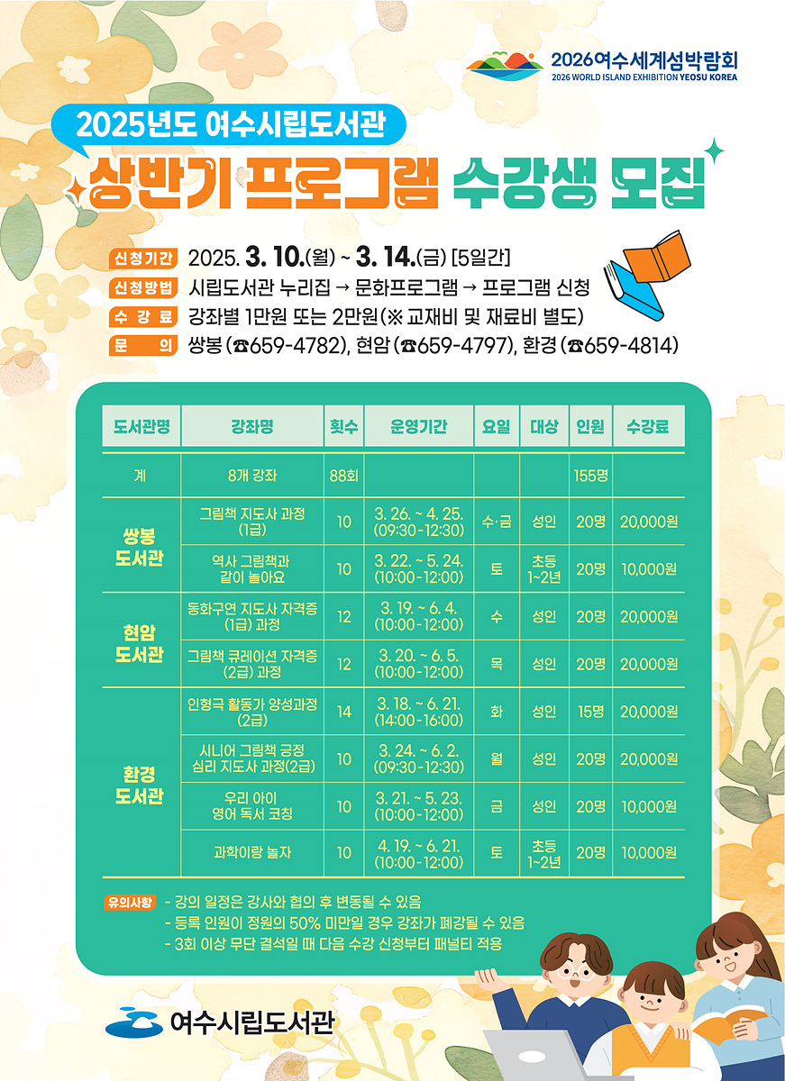 2025년도 여수시립도서관 상반기 프로그램 수강생 모집 신청기간 2025. 3. 10.(월) ~ 3. 14.(금) [5일간] 신청방법 시립도서관 누리집 → 문화프로그램 → 프로그램 신청 수강료 강좌별 1만원 또는 2만원(※교재비 및 재료비 별도) 문의 쌍봉(☎659-4782), 현암(☎659-4797), 환경(☎659-4814) 도서관명 강좌명 횟수 운영기간 요일 대상 인원 수강료 쌍봉 도서관 그래픽 지도사 과정 8회 3. 26. ~ 4. 25. 수요일 성인 20명 20,000원 역사 그래픽북 같이 놀아요 10 5. 2. ~ 5. 24. 토요일 초등 20명 20,000원 현암 도서관 동학구역 지도사 자격증(1급) 과정 12 3. 19. ~ 6. 4. 수요일 성인 20명 20,000원 그래픽 큐레이터 자격증(2급) 과정 12 3. 20. ~ 6. 5. 목요일 성인 20명 20,000원 인형극 활동가 양성과정 12 3. 18. ~ 6. 1. 화요일 성인 15명 20,000원 환경 도서관 시니어 그래픽 공작실 지도사 과정(2급) 10 3. 24. ~ 6. 21. 수요일 성인 20명 20,000원 우리 아이 영어독서 코칭 10 3. 21. ~ 5. 23. 금요일 성인 10명 10,000원 과학이랑 놀자 10 4. 19. ~ 6. 24. 토요일 초등 1-2년 20명 10,000원 유의사항 - 강의 일정은 강사와 협의 후 변동될 수 있음 - 등록 인원이 정원의 50% 미만일 경우 강좌가 폐강될 수 있음 - 3회 이상 무단 결석할 때 다음 수강 신청부터 패널티 적용