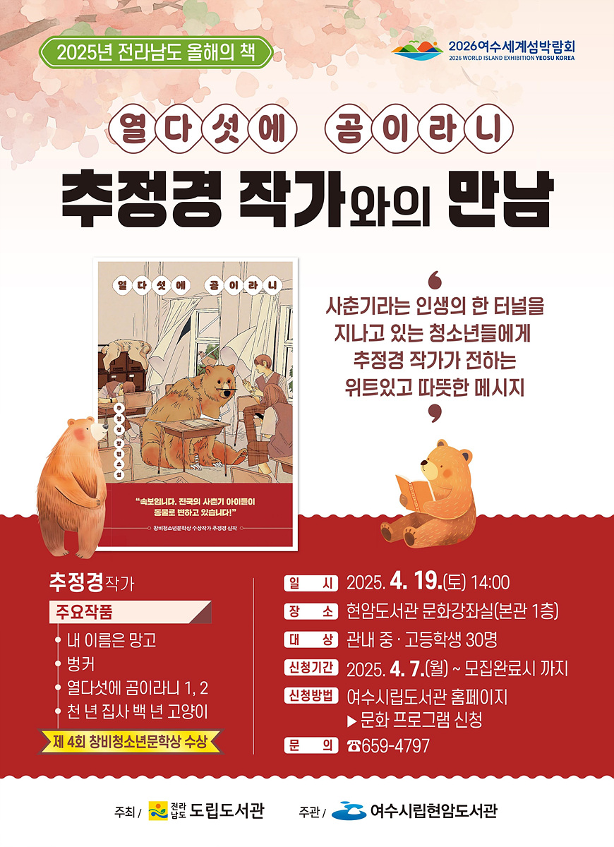 2025년 전라남도 올해의 책 열다섯에 곰이란니 추정경 작가와의 만남 사춘기라는 인생의 한 터널을 지나고 있는 청소년들에게 추정경 작가가 전하는 위로있고 따뜻한 메시지 추정경 작가 주요작품 내 이름은 망고 병커 열다섯에 곰이란니 1, 2 천 년 짐사 몇 년 고양이 제 4회 창비청소년문학상 수상 일시 2025. 4. 19.(토) 14:00 장소 현암도서관 문화강좌실(본관 1층) 대상 관내 중·고등학생 30명 신청기간 2025. 4. 7.(월) ~ 모집완료시까지 신청방법 여수시립도서관 홈페이지 문화 프로그램 신청 문의 659-4797