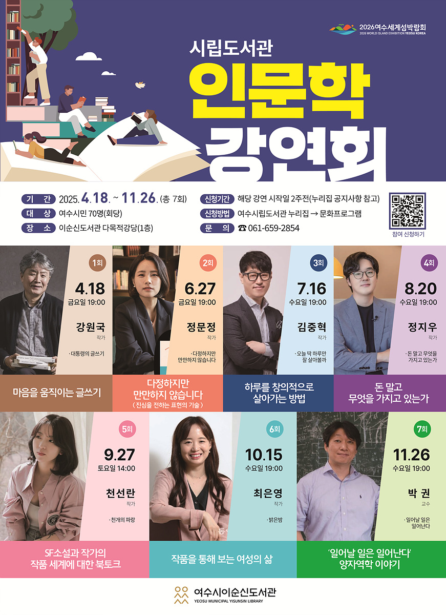 시립도서관 인문학 강연회 기간 2025. 4.18. ~ 11.26. (총 7회) 신청기간 해당 강연 시작일 2주전(리젠 공지사항 참고) 대상 여수시민 70명(희당) 장소 이순신도서관 다목적강당(1층) 문의 061-659-2854 1회 4.18 금요일 19:00 강원국 마음을 움직이는 글쓰기 2회 6.27 금요일 19:00 정문정 다정하지만 만만하지는 않다 3회 7.16 수요일 19:00 김중혁 하루를 창의적으로 살아가는 방법 4회 8.20 수요일 19:00 정지우 돈 말고 무엇을 가지고 있는가 5회 9.27 토요일 14:00 천선란 SF소설과 작가의 작품 세계에 대한 북토크 6회 10.15 수요일 19:00 최은영 작품을 통해 보는 여성의 삶 7회 11.26 수요일 19:00 박권 '일'이란 일은 일어난다 양자역학 이야기 여수시이순신도서관