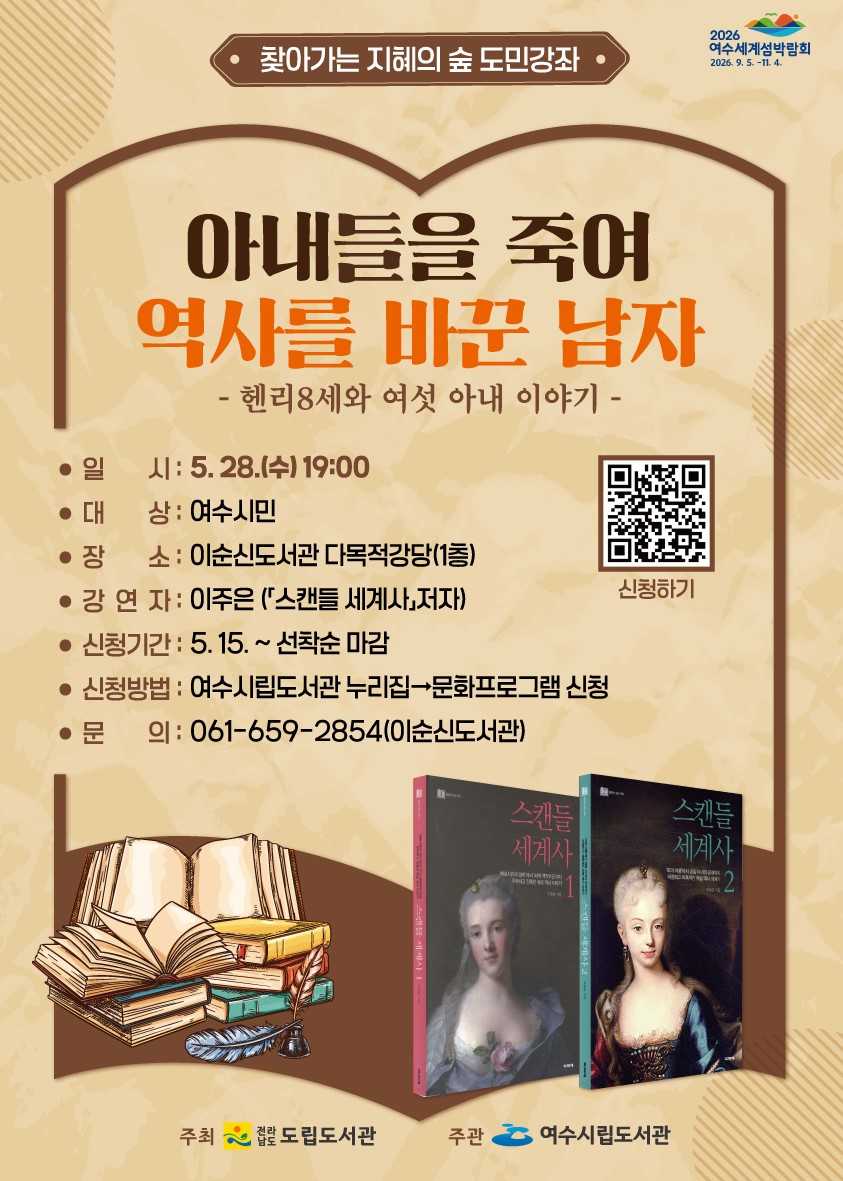 찾아가는 지혜의 숲 도민강좌 - 아내들을 죽여 역사를 바꾼 남자 - 헨리8세와 여섯 아내 이야기 - 일 시: 5. 28.(수) 19:00 대 상: 여수시민 장 소: 이순신도서관 다목적강당(1층) 강 연 자: 이주연 ('스캔들 세계사', 저자) 신청기간: 5. 15. ~ 선착순 마감 신청방법: 여수시립도서관 누리집→문화프로그램 신청 문 의: 061-659-2854(이순신도서관) 2026 여수세계섬박람회 2026. 9. 5. ~ 11. 4. 주최: 전라남도 도립도서관 주관: 여수시립도서관