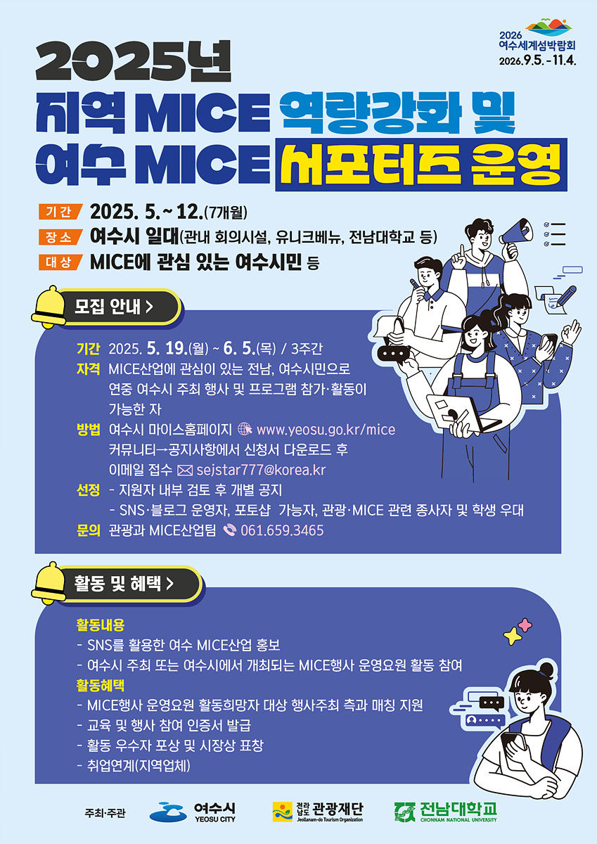 2025년 지역 MICE 역량강화 및 여수 MICE 서포터즈 운영/기간: 2025. 5. ~ 12. (7개월)/장소: 여수시 일대 (관내 회의시설, 유니크베뉴, 전남대학교 등)/대상: MICE에 관심 있는 여수시민 등/모집 안내/기간: 2025. 5. 19.(월) ~ 6. 5.(목) / 3주간/자격: MICE산업에 관심이 있는 전남, 여수시민으로 연중 여수시 주최 행사 및 프로그램 참가·활동이 가능한 자/방법: 여수시 마이스홈페이지 www.yeosu.go.kr/mice/ → 커뮤니티 → 공지사항에서 신청서 다운로드 후 이메일 접수 sejstar777@korea.kr/선정: 지원자 내부 검토 후 개별 공지/SNS·블로그 운영자, 포토샵 가능자, 관광·MICE 관련 종사자 및 학생 우대/문의: 관광과 MICE산업팀 ☎ 061.659.3465/활동 및 혜택/활동내용:/SNS를 활용한 여수 MICE산업 홍보/여수시 주최 또는 여수시에서 개최되는 MICE행사 운영요원 활동 참여/활동혜택:/MICE행사 운영요원 활동희망자 대상 행사주최 측과 매칭 지원/교육 및 행사 참여 인증서 발급/활동 우수자 포상 및 시장상 표창/취업연계(지역업체)/주최·주관: 여수시/후원: 전라남도관광재단, 전남대학교
