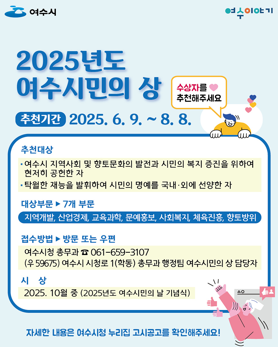 2025년도 여수시민의 상 추천기간 2025. 6. 9. ~ 8. 8. 추천대상 - 여수시 지역사회 및 향토문화의 발전과 시민의 복지 증진을 위하여 현저히 공헌한 자 - 탁월한 재능을 발휘하여 시민의 명예를 국내·외에 선양한 자 대상부문 ▶ 7개 부문 지역개발, 산업경제, 교육과학, 문예홍보, 사회복지, 체육진흥, 향토방위 접수방법 ▶ 방문 또는 우편 여수시청 총무과 ☏ 061-659-3107 (우 59675) 여수시 시청로 1(학동) 총무과 행정팀 여수시민의 상 담당자 시 상 2025. 10월 중 (2025년도 여수시민의 날 기념식) 자세한 내용은 여수시청 누리집 고시공고를 확인해주세요!