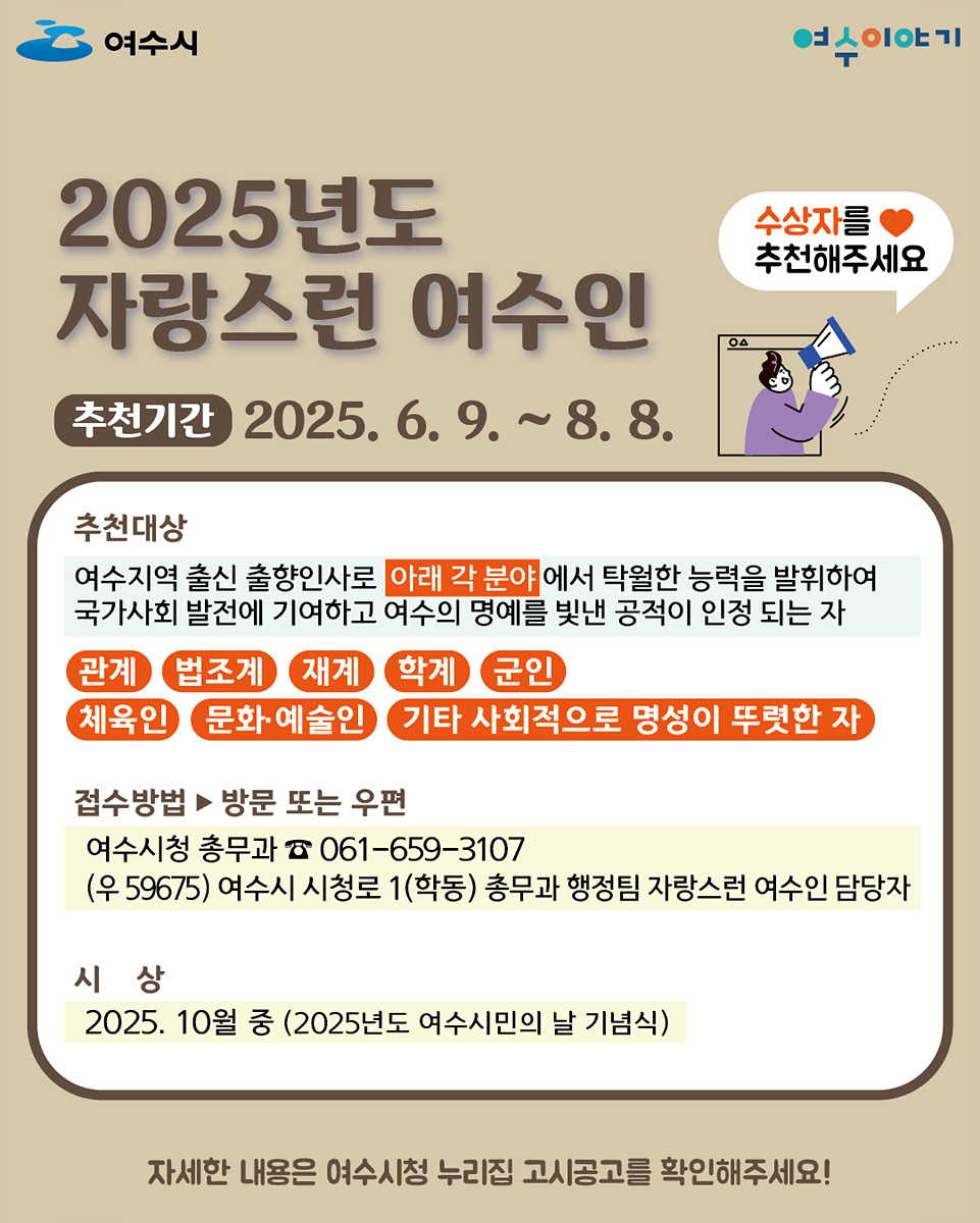 2025년도 자랑스런 여수인 추천기간 2025. 6. 9. ~ 8. 8. 추천대상 여수지역 출신 출향인사로 아래 각 분야에서 탁월한 능력을 발휘하여 국가사회 발전에 기여하고 여수의 명예를 빛낸 공적으로 인정 되는 자 관계 법조계 재계 학계 군인 체육인 문화·예술인 기타 사회적으로 명성이 뚜렷한 자 접수방법 방문 또는 우편 여수시청 총무과 ☎ 061-659-3107 (우 59675) 여수시청로 1(학동) 총무과 행정팀 자랑스런 여수인 담당자 시상 2025년 10월 중 (2025년도 여수시민의 날 기념식) 자세한 내용은 여수시청 누리집 고시공고를 확인해주세요!