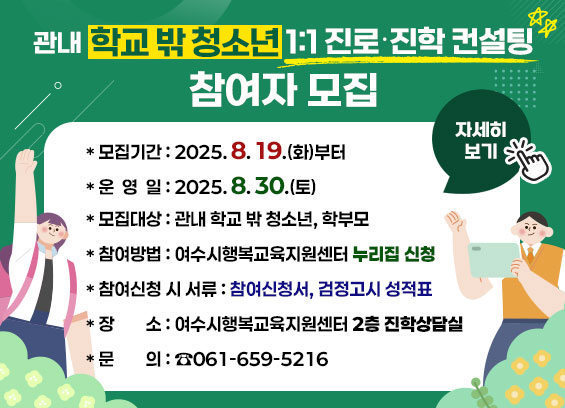 관내 학교 밖 청소년 1:1 진로·진학 컨설팅 참여자 모집
모집기간: 2025년 8월 19일(화)부터
운영일: 2025년 8월 30일(토)
모집대상: 관내 학교 밖 청소년, 학부모
참여방법: 여수시행복교육지원센터 누리집 신청
제출서류: 참여신청서, 검정고시 성적표
장소: 여수시행복교육지원센터 2층 진학상담실
문의: 061-659-5216