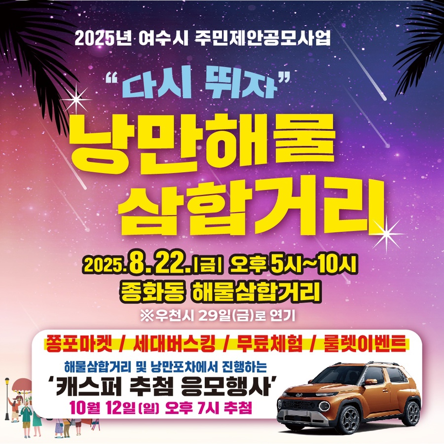 2025년 여수시 주민제안공모사업 다시 뛰자 낭만해물 삼합거리 일시: 2025.8.22(금) 오후5시~10시 장소: 종화동 해물삼합거리 (우천 시 29일로 연기) 쫑포마켓, 세대버스킹, 무료체험, 룰렛이벤트 해물삼합거리 및 낭만포차에서 진행하는 캐스퍼 추첨 응모행사 10월12일(일) 오후7시 추첨