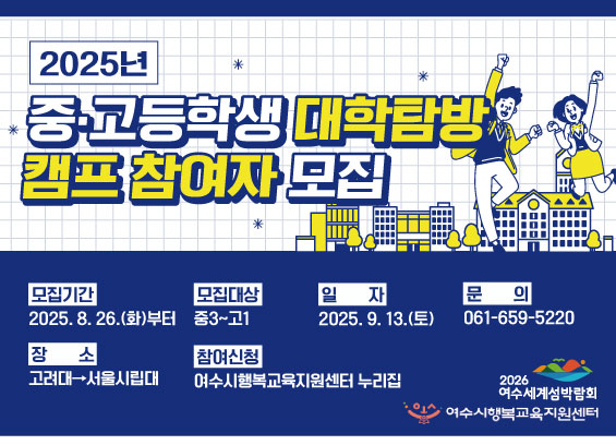 2025년 중·고등학생 대학탐방 캠프 참여자 모집

모집기간: 2025. 8. 26.(화)부터
모집대상: 중3~고1
일자: 2025. 9. 13.(토)
문의: 061-659-5220

장소: 고려대·서울시립대
참여신청: 여수시행복교육지원센터 누리집

주최: 여수시행복교육지원센터 누리집
후원: 2026 여수세계섬박람회