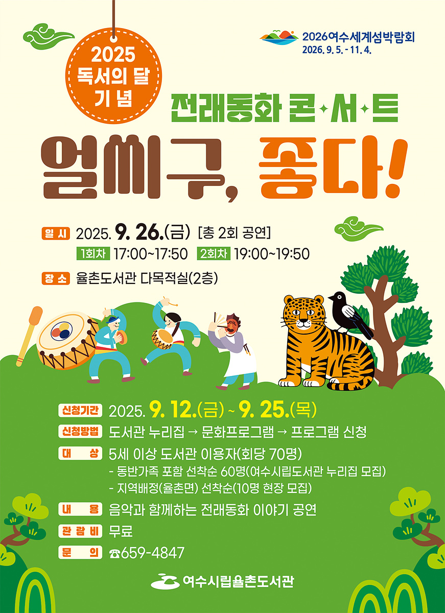 2025 독서의 달 기념 전래동화 콘서트 엘씨구, 좋다! 일시 2025년 9월 26일(금) [총 2회 공연] 1회차 17:00~17:50 2회차 19:00~19:50 장소 율촌도서관 다목적실(2층) 신청기간 2025년 9월 12일(금) ~ 9월 25일(목) 신청방법 도서관 누리집 → 문화프로그램 → 프로그램 신청 대상 5세 이상 도서관 이용자(회당 70명) - 동반가족 포함 선착순 60명(여수시립도서관 누리집 접속) - 지역배정(율촌면) 선착순 10명 현장 모집 내용 음악과 함께하는 전래동화 이야기 공연 관련비 무료 문의 ☎659-4847 여수시립율촌도서관 2026여수세계섬박람회 2026년 9월 5일 - 11월 4일