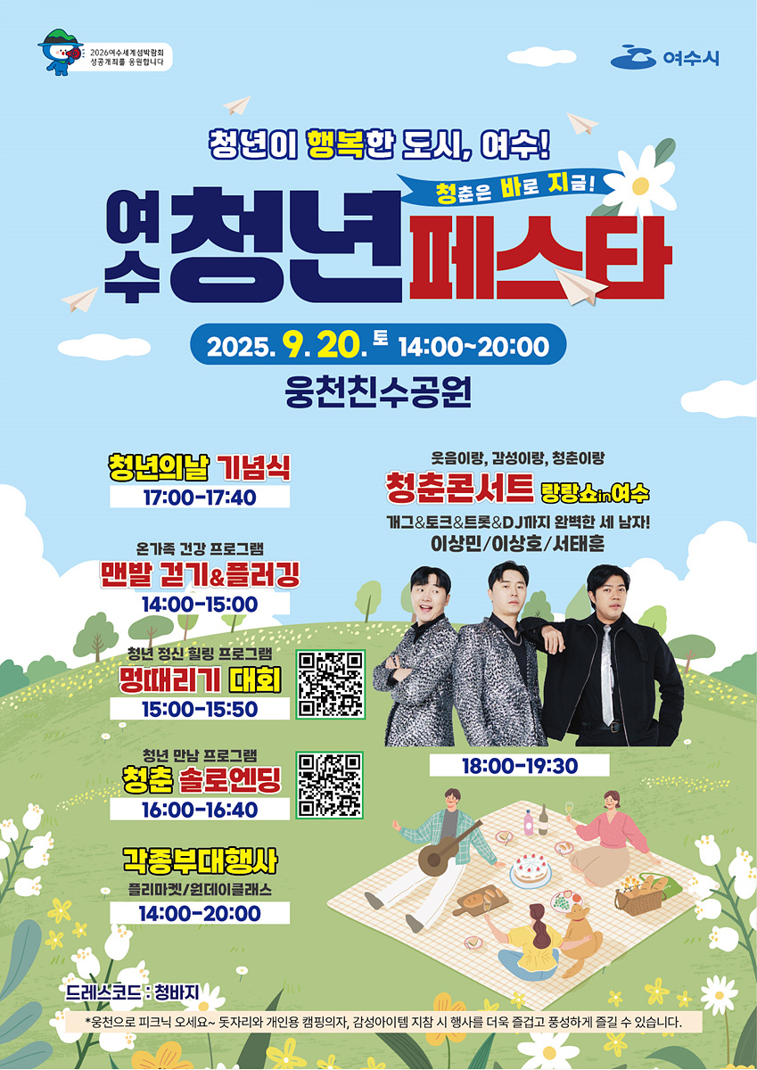 2026여수세계섬박람회 성공개최를 응원합니다 청년이 행복한 도시, 여수! 청춘은 바로 지금! 여수청년페스타 2025년9월20일 토 14:00~20:00 웅천친수공원 청년의날 기념식 17:00~17:40 온가족 건강 프로그램 맨발 걷기&롤러킹 14:00~15:00 청년 정신 힐링 프로그램 멍때리기 대회 15:00~15:50 QR코드 https://m.site.naver.com/1PF0M 청년 만남 프로그램 청춘 솔로엔딩 16:00~16:40 QR코드 https://m.site.naver.com/1PtYH 각종부대행사 플리마켓/원데이클래스 14:00~20:00 웃음이랑, 감성이랑, 청춘이랑 청춘콘서트 랑랑쇼in여수 개그&토크&트롯&DJ까지 완벽한 세 남자! 이상민/이상호/서태훈 18:00~19:30 드레스코드:청바지 *웅천으로 피크닉 오세요~ 돗자리와 개인용 캠핑의자, 감성아이템 지참 시 행사를 더욱 즐겁고 풍성하게 즐길 수 있습니다.