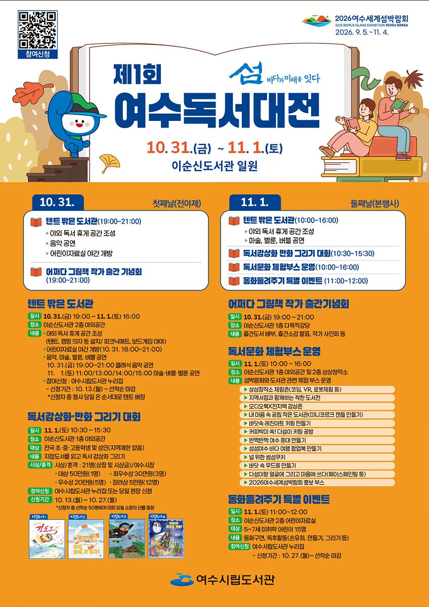 제1회 여수독서대전 섬 바다와 미래를 잇다일자: 10월 31일(금) ~ 11월 1일(토)장소: 이순신도서관 일원참여신청 QR코드 연결 주소 https://yslib.yeosu.go.kr/front/index.php?g_page=culture&m_page=culture012026 여수세계섬박람회 2026년 9월 5일 부터 11월 4일 까지.10월 31일 첫째날(전야제)1. 텐트 밖은 도서관 (19:00~21:00) - 야외 독서 휴게 공간 조성 - 음악 공연- 어린이자료실 야간 개방2. 어쩌다 그림책 작가 출판 기념회 (19:00~21:00)11월 1일 둘째날(본행사)1. 텐트 밖은 도서관 (10:00~16:00)- 아이의 독서 휴식 공간 조성 - 마술, 바블, 비눗방울 공연2. 독서감상화 만화 그리기 대회 (10:30~15:30)3. 독서문화 체험부스 운영 (10:00~16:00)4. 동화로 즐기는 특별 이벤트 (11:00~12:00) [텐트 밖은 도서관]일시: 10월 31일(금) 19:00 ~ 11월 1일(토) 16:00장소: 이순신도서관 2층 야외공간내용: • 야외 독서 휴게 공간 조성(텐트, 캠핑 의자 등 설치/ 피크닉매트, 보드게임 대여)• 어린이자료실 야간 개방(10월 31일 18:00 ~ 21:00)• 음악, 마술, 벌룬, 버블 공연: 10월 31일(금) 19:00 ~ 21:00 클래식 음악 공연, 11월 1일(토) 11:00/13:00/14:00/15:00 마술·버블·벌룬 공연• 참여신청 : 여수시립도서관 누리집 - 신청기간 : 10월 13일(월) ~ 선착순 마감, *신청자 중 행사 당일 온 순서대로 텐트 배정[독서람상화·만화 그리기 대회]일시: 11월 1일(토) 10:30~15:30장소: 이순신도서관 1층 야외공간대상: 전국 초·중·고등학생 및 성인(지역제한 없음)내용: 지정도서를 읽고 독서 감상화 그리기시상/훈격: 시상/훈격 : 21명(상장 및 시상금)/여수시장, 대상 50만원(1명), 최우수상 30만원(3명), 우수상 20만원(5명), 장려상 5만원(12명)참여신청: 여수시립도서관 누리집 또는 당일 현장 신청신청기간: 10월 13일(월) ~ 10월 27일(월)*신청자 중 선착순 50명에게 대회 당일 소정의 선물 증정지정도서1 씽씽 갓도그, 지정도서2 우리 섬에 가 보자!, 지정도서3 할머니의 용궁여행, 지정도서4 밤바다로 해루질 가요![어퍼다 그림책 작가 출간기념회]일시: 10월 31일(금) 19:00~21:00장소: 이순신도서관 1층 다목적강당내용: 출간도서 배부, 출간소감 발표, 작가 사인회 등[독서문화 체험부스 운영]일시: 11월 1일(토) 10:00~16:00장소: 이순신도서관 1층 야외공간 및 2층 상상창작소내용: 섬박람회와 도서관 관련 체험 부스 운영▶ 상상창작소체험존 (코딩, VR, 로봇체험 등 )▶ 지역서점과 함께하는 착한 도서전▶ 오디오북X전자책 감상존▶ 내 마음 속 공립 작은 도서관(미니코르크 캔들 만들기)▶ 바닷속 레진아트 키링 만들기▶ 커피박이 쏙! 다섬이 키링 공방▶ 반짝반짝 여수 등대 만들기▶ 섬섬여수 바다 여행 팝업북 만들기▶ 널위한 썸섬쿠키▶ 바닷 속 무드등 만들기▶ 다섬이랑 얼굴에 그리고 마음에 쓰다(페이스페인팅 등)▶ 2026여수세계섬박람회 홍보 부스[동화들려주기 특별 이벤트]일시: 11월 1일(토) 11:00~12:00장소: 이순신도서관 2층 어린이자료실대상: 5~7세 미취학 어린이 15명내용: 동화구연, 독후활동(손유희, 만들기, 그리기 등)참여신청: 여수시립도서관 누리집 - 신청기간 : 10월 27일(월) ~ 선착순 마감여수시립도서관