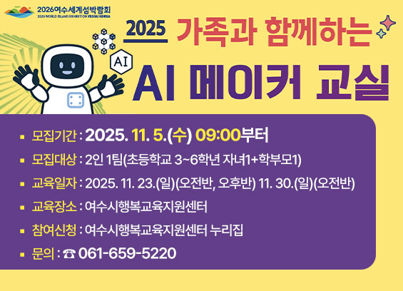 2026여수세계섬박람회 2025 가족과 함께하는 AI 메이커 교실 모집기간: 2025년 11월 5일(수) 09:00부터 모집대상: 2인 1팀(초등학교 3~6학년 자녀 + 학부모) 교육일자: 2025년 11월 23일(일)(오전반, 오후반), 11월 30일(일)(오전반) 교육장소: 여수시행복교육지원센터 참여신청: 여수시행복교육지원센터 누리집 문의: 061-659-5220
