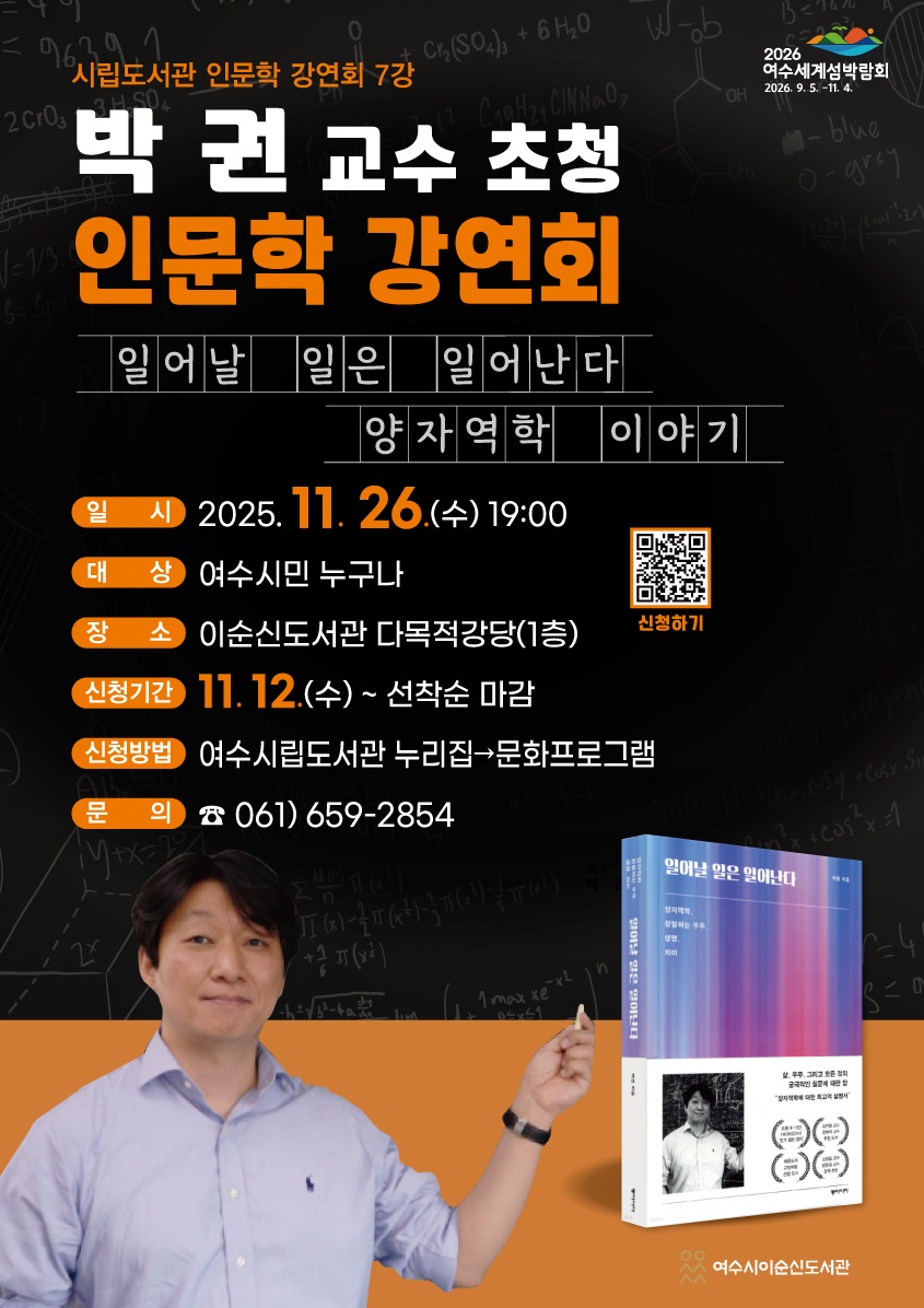 2026 여수세계섬박람회 2026년 9월 5일 부터 11월 4일 까지.시립도서관 인문학 강연회 7강박권 교수 초청 인문학 강연회일어날 일은 일어난다 양자역학 이야기신청하기 QR코드 연결 주소 https://yslib.yeosu.go.kr/front/index.php?g_page=culture&m_page=culture01일시: 2025년 11월 26일(수) 19:00대상: 여수시민 누구나장소: 이순신도서관 다목적강당(1층)신청기간: 11월 12일(수) ~ 선착순 마감신청방법: 여수시립도서관 누리집 → 문화프로그램문의전화 061-659-2854여수시이순신도서관