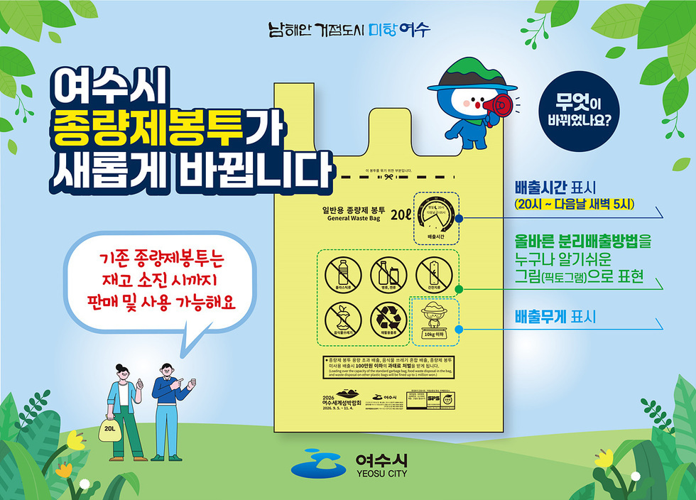 여수시 종량제봉투 변경 안내

기존 종량제봉투는 재고 소진 시까지 판매 및 사용 가능

무엇이 바뀌었나요?
배출시간 표시 → 20시 ~ 다음날 새벽 5시

올바른 분리배출방법을 누구나 알기 쉬운 그림(픽토그램)으로 표현

배출무게 표시

주관: 여수시 (Yeosu City)