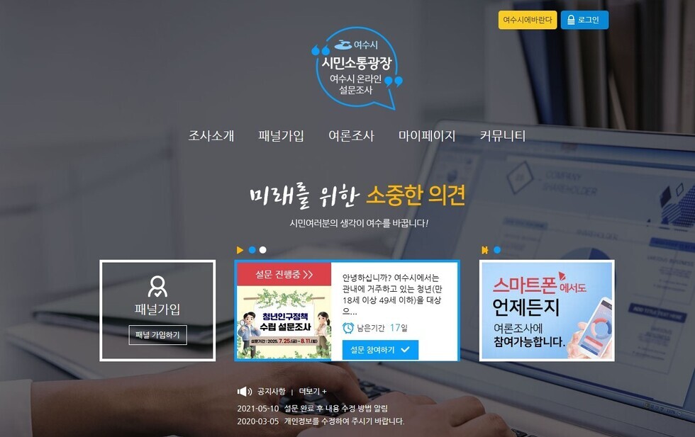 여수시 시민소통광장 여수시 온라인 설문조사 미래를 위한 소중한 의견 시민여러분의 생각이 여수를 바꿉니다! 패널가입 패널 가입하기 설문 진행중 안녕하세요? 여수시에서는 관내에 거주하고 있는 청년(만 18세 이상 49세 이하) 대상... 남은기간 17일 설문 참여하기 공지사항 더보기 2021-05-10 설문 완료 후 4일 수집 방법 알림 2020-03-05 개인정보를 수정하여 주시기 바랍니다. 스마트폰에서도 언제든지 여론조사에 참여 가능합니다.