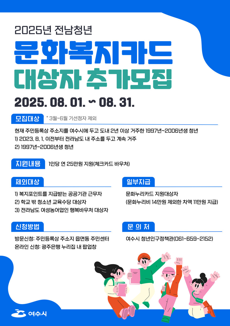2025년 전남청년 문화복지카드 대상자 추가모집 2025. 08. 01. ~ 08. 31. 모집대상 * 3월~6월 기선정자 제외 현재 주민등록상 주소지를 여수시에 두고 도내 2년 이상 거주한 1997년~2006년생 청년 1) 2023. 8. 1. 이전부터 전라남도 내 주소를 두고 계속 거주 2) 1997년~2006년생 청년 지원내용 1인당 연 25만원 지원(체크카드 바우처) 제외대상 1) 복지포인트를 지급받는 공공기관 근무자 2) 학교 밖 청소년 교육수당 대상자 3) 전라남도 여성농어업인 행복바우처 대상자 신청방법 방문신청: 주민등록상 주소지 읍면동 주민센터 온라인 신청: 광주은행 누리점 내 팝업창 일반지급 문화누리카드 지원대상자 (문화누리비 14만원 외에 차액 11만원 지급) 문의처 여수시 청년인구정책관(061-659-2152)