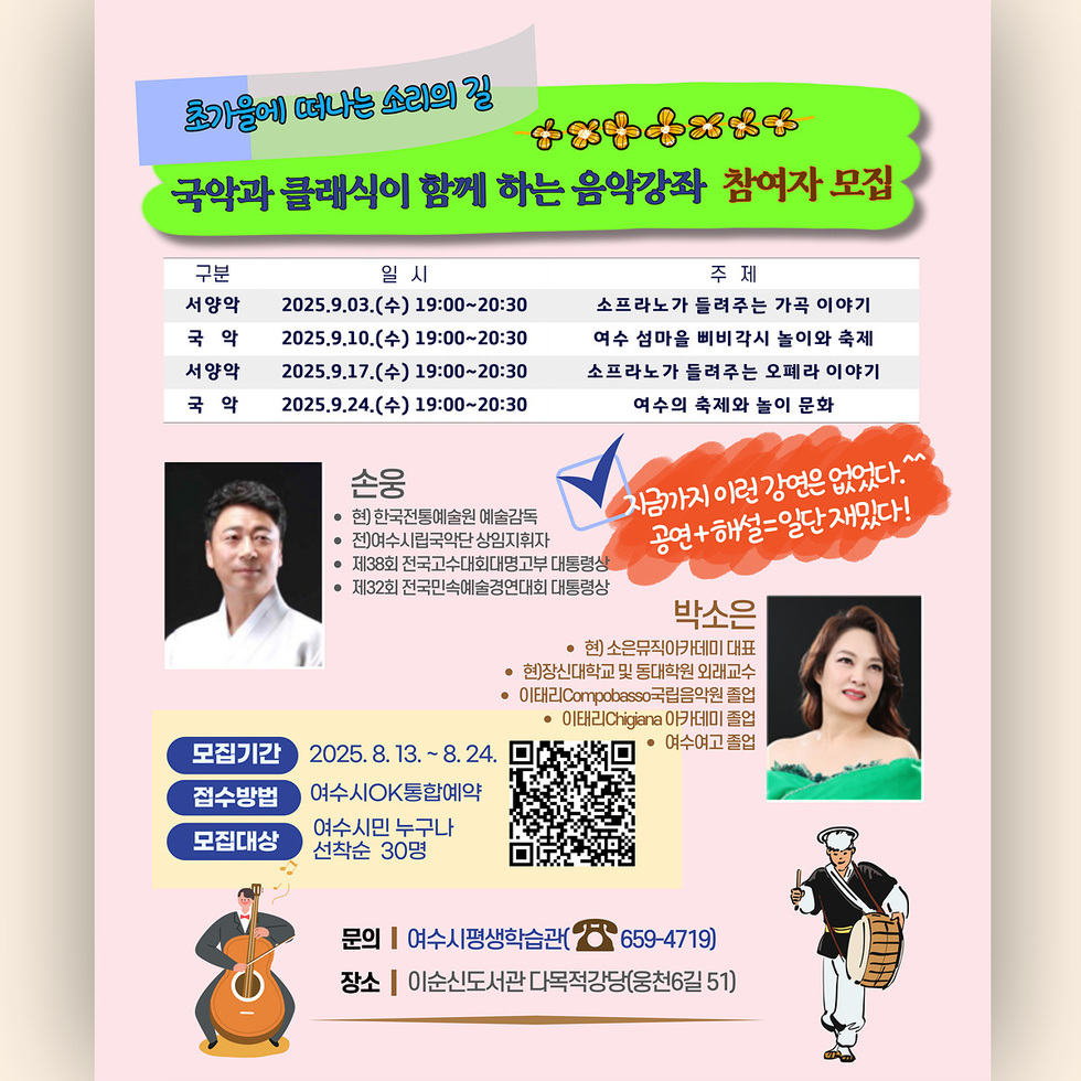 초가을에 떠나는 소리의 길 꽃 국악과 클래식이 함께 하는 음악강좌 참여자 모집 구분 일시 주제 서양악 2025.9.9.(수) 19:00-20:30 소프라노가 들려주는 가곡 이야기 국악 2025.9.10.(목) 19:00-20:30 여수 삼일을 빼주시는 놀이와 축제 서양악 2025.9.17.(수) 19:00-20:30 소프라노가 들려주는 오페라 이야기 국악 2025.9.24.(수) 19:00-20:30 여수의 축제와 놀이 문화 모집기간 2025. 8. 13. ~ 8. 24. 접수방법 여수시OK통합예약 모집대상 여수시민 누구나 선착순 30명 문의 여수시 평생학습관 659-4719 장소 이순신도서관 다목적강당(웅천동 51)