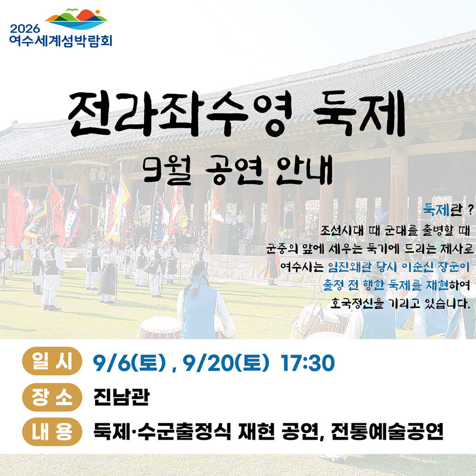 2026여수세계섬박람회 전라좌수영 독제 9월 공연 안내 둑제란? 조선시대 때 군대를 출병할 때 군중의 앞에 세우는 둑기에 드리는 제사로, 여수시는 임진왜란 당시 이순신 장군이 출정 전 행한 둑제를 재현하여 호국정신을 기리고 있습니다. 일시: 9월/6일(토), 9월/20일(토) 17:30 장소: 진남관 내용: 둑제·수군출정식 재현 공연, 전통예술공연