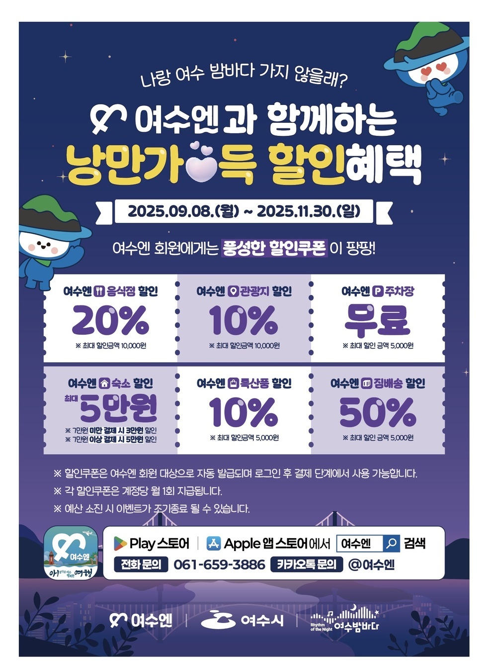 나랑 여수 밤바다 가지 않을래? ♥ 여수엔과 함께하는 낭만가득 할인혜택 2025년09월08일(월) ~ 2025년11월30일(일) 여수엔 회원에게는 풍성한 할인쿠폰이 팡팡! 여수엔 음식점 할인 20% ※ 최대 할인금액 10,000원 여수엔 관광지 할인 10% ※ 최대 할인금액 10,000원 여수엔 주차장 무료 ※ 최대 할인금액 5,000원 여수엔 숙소 할인 최대 5만원 ※ 7만원 미만 결제 시 3만원 할인 ※ 7만원 이상 결제 시 5만원 할인 여수엔 특산품 할인 10% ※ 최대 할인금액 5,000원 여수엔 집배송 할인 50% ※ 최대 할인금액 5,000원 ※ 할인쿠폰은 여수엔 회원 대상으로 자동 발급되며 로그인 후 결제 단계에서 사용 가능합니다. ※ 각 할인쿠폰은 계정당 월 1회 제공됩니다. ※ 예산 소진 시 이벤트가 조기 종료될 수 있습니다. Play스토어 | Apple 앱 스토어에서 여수엔 검색 전화 문의 061-659-3886 카카오톡 문의 @여수엔