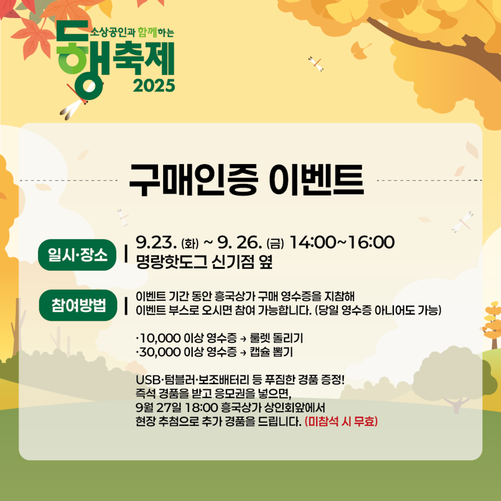 소상공인과 함께하는 동행축제 2025 구매인증 이벤트일시·장소: 9월 23일 (화) ~ 9월 26일 (금) 14:00~16:00, 명량핫도그 신기점 옆참여방법: 이벤트 기간 동안 흥국상가 구매 영수증을 지참해 이벤트 부스로 오시면 참여 가능합니다. (당일 영수증 아니어도 가능)• 10,000 이상 영수증은 롤렛 돌리기, • 30,000 이상 영수증은 경품 뽑기USB·텀블러·보조배터리 등 푸짐한 경품 증정!즉석 경품을 받고 응모권을 넣으면, 9월 27일 18:00 흥국상가 상인회앞에서 현장 추첨으로 추가 경품을 드립니다. (미참석 시 무효)