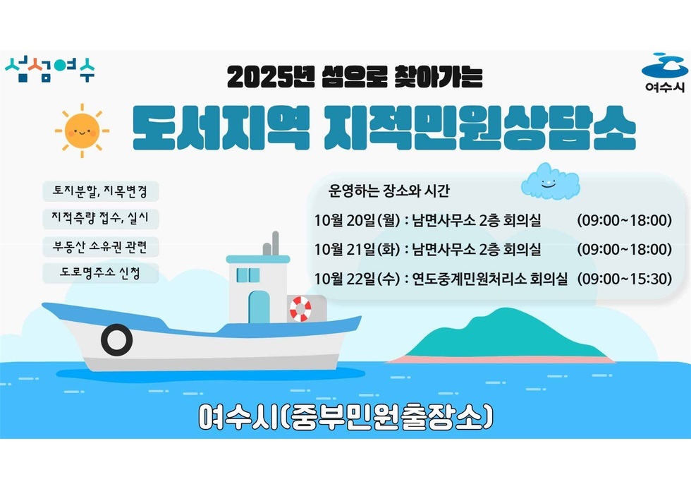 섬섬여수 2025년 섬으로 찾아가는 도서지역 지적민원상담소  토비분할, 지목변경 지적측량 접수,실시 부동산 소유권 관려 도로면주소 신청 운영하는 장소와 시간  10월 20일(월) : 남면사무소 2층 회의실 (09:00-18:00)  10월 21일(화) : 남면사무소 2층 회의실 (09:00-18:00)  10월 22일(수) : 연도중계민원처리소 회의실 (09:00-15:30)  여수시(중부민원출장소)