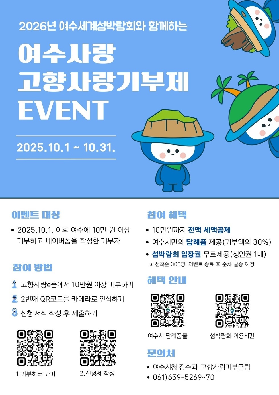 2026년 여수세계섬박람회와 함께하는 여수사랑 고향사랑기부제  EVENT 2025년10월1일 ~ 10월31일  이벤트 대상 2025년10월1일 이후 여수에 10만원 이상 기부하고 네이버폼을 작성한 기부자 / 참여 방법  1.고향사랑e음에서 10만원 이상 기부하기  2.2번째 QR코드를 카메라로 인식하기  3.신청서식 작성 후 제출하기  QR코드 https://m.site.naver.com/1FxPP 1.기부하러가기 QR코드 https://m.site.naver.com/1Scrr 2.신청서 작성 참여 혜택 10만원까지 전액 세액공제  여수시만의 답례품 제공(기부액의 30%)  섬박람회 입장권 무료제공(성인권 1매)  *선착순 300명, 이벤트 종료 후 순차 발송 예정  혜택 안내  QR코드 https://m.site.naver.com/1DdPk 여수시 답례품몰 QR코드 https://m.site.naver.com/1RF0h 섬박람회 이용시간 문의처 여수시청 징수과 고향사랑기부팀 061)659-5269~70