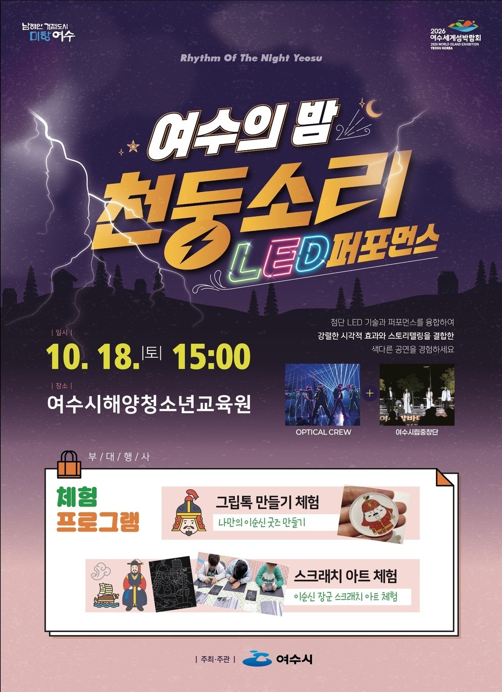 남해안 거점도시 미항 여수   2026여수세계섬박람회  Rhythm Of The Night Yeosu 여수의 밤 천둥소리 LED퍼포먼스  일시 : 10월 18일 토 15:00  장소 : 여수시해양청소년교육원  첨단 LED 기술과 퍼포먼스를 융합하여 강렬한 시각적 효과와 스토리 텔링을 결합한 색다른 공연을 경험하세요  부대행사 체험 프로그램 그립톡 만들기 체험 - 나만의 이순신 굿즈 만들기 ,스크래치 아트 체험 이순신 장군 스크래치 아트 체험  주최 주관 여수시