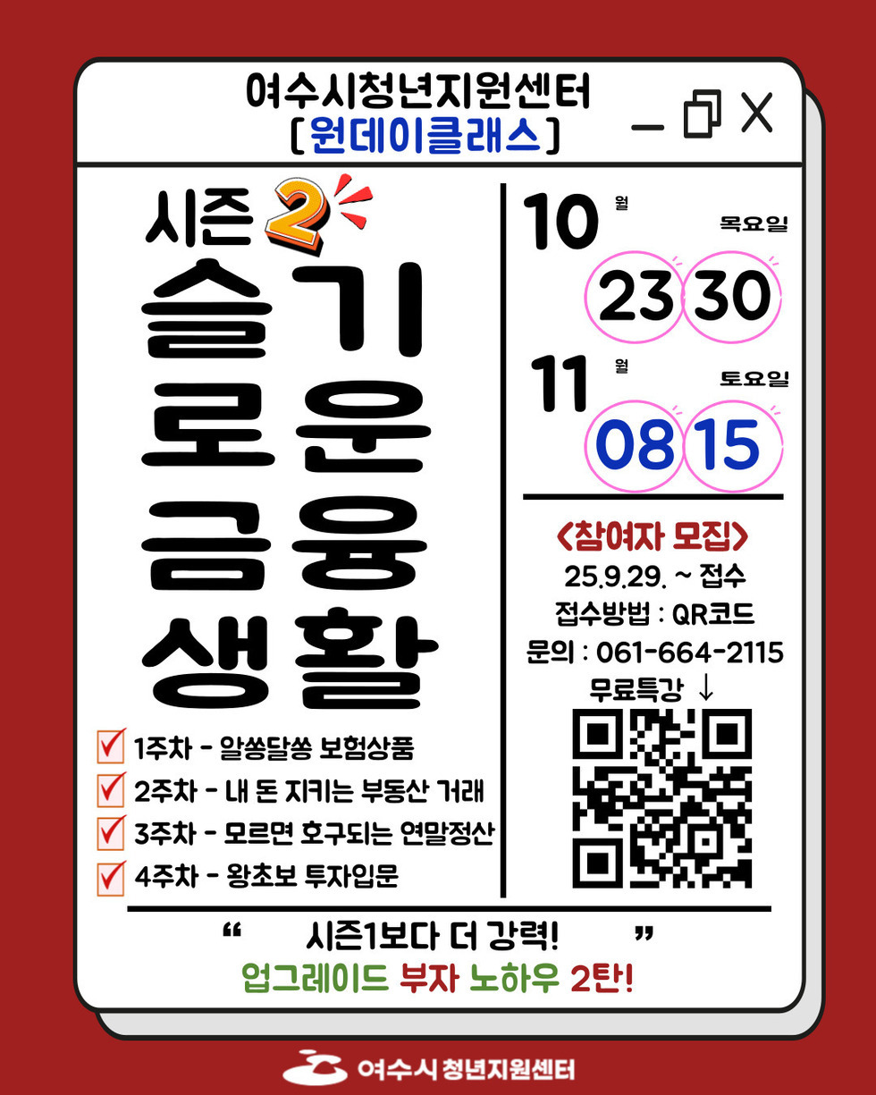 여수시청년지원센터 [원데이클래스]  시즌2 슬기로운 금융생활  1주차 - 알쏭달쏭 보험상품 / 2주차 - 내 돈 지키는 부동산 거래 / 3주차 - 모르면 호구되는 연말정산 /4주차 - 왕초보 투자입문 10월 23일, 30일 / 11월 08일, 15일  <참여자 모집> 25년9월29일 ~ 접수  접수방법 : QR코드 QR링크 https://naver.me/5IiX1g2e 문의 : 061-664-2115 무료특강  시즌1보다 더 강력 업그레이드 부자 노하우 2탄!