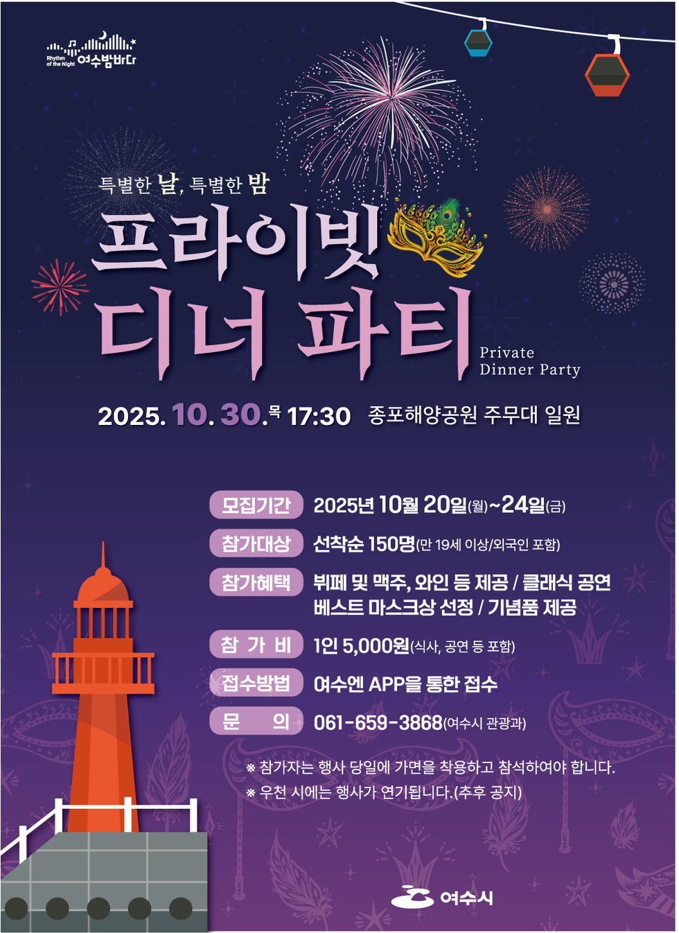 여수밤바다 특별한 날 특별한 밤 프라이빗 디너 파티 Private Dinner Party 2025년 10월 30일 목 17:30 종포해양공원 주무대 일원 모집기간 : 2025년 10월 20일(월)~24일(금) 참가대상 : 선착순 150명(만 19세 이상 외국인 포함) 참가혜택 : 뷔페 및 맥주 와인 등 제공 / 클래식 공연 / 베스트 마스크상 선정 / 기념품 제공 참가비 : 1인 5,000원(식사 공연 등 포함) 접수방법 여수엔 APP을 통한 접수 문의 061-659-3868(여수시 관광과) 참가자는 행사 당일에 가면을 착용하고 참석하여야 합니다 우천 시에는 행사가 연기됩니다 (추후 공지) 여수시