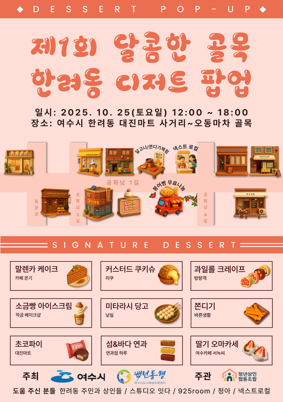 DESSERT POP - UP 제1회 달콤한 골목 한려동 디저트 팝업 일시: 2025년 10월 25일(토요일) 12:00 ~ 18:00 장소: 여수시 한려동 대진마트 사거리~오동마차 골목 SIGNATURE DESSERT 말렌카 케이크 - 카페 온기 / 커스터드 쿠키슈 - 미루 / 과일롤 크레이프 - 방랑객 / 소금빵 아이스크림 -작금 베이크샵 / 미타라시 당고 - 낮일 / 쫀디기 - 바른생할 / 초코파이 - 대진마트 / 섬&바다 연과 - 연과정 하루 / 딸기 오마카세 - 여수카페 서녹씨 주최 여수시 ,백년동행 여수시도시재생지원센터 주관 청년상인협동조합 도움 주신 분들 한려동 주민과 상인들 / 스튜디오 잇다 / 925room / 청아 / 넥스트로컬