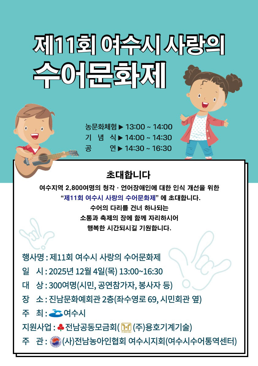 제11회 여수시 사랑의 수어문화제농문화체험: 13:00 ~ 14:00, 기념식: 14:00 ~ 14:30, 공연: 14:30 ~ 16:30초대합니다. 여수지역 2,800여명의 청각·언어장애인에 대한 인식 개선을 위한 '제11회 여수시 사랑의 수어문화제' 에 초대합니다. 수어의 다리를 건너 하나되는 소통과 축제의 장에 함께 자리하시어 행복한 시간되시길 기원합니다.행사명: 제11회 여수시 사랑의 수어문화제일시: 2025년 12월 4일(목) 13:00~16:30대상: 300여명 (시민, 공연참가자, 봉사자 등)장소: 진남문화예회관 2층(좌수영로 69, 시민회관 옆)주최: 여수시지원사업: 전남공동모금회((주)용호기계기술)주관: (사)전남농아인협회 여수시지회(여수시수어통역센터)