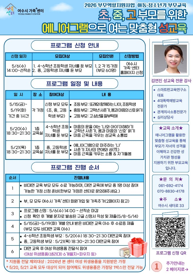 가족센터 여수시 가족 센터 YEOSU FAMILY CENTER 2026 부모역할지원사업 아동·청소년기 부모교육 초,중,고 부모를 위한 에니어그램으로 여는 맞춤형 성교육 프로그램 신청 안내 신청 일자 5/6(수) 14:00~선착순 모집대상 1. 4~6학년 초등학생 자녀를 둔 부모 2. 중, 고등학생 자녀를 둔 부모 모집인원 1, 2 각 15가정 (부모 60명)  신청방법 여수시 가족*센터 홈페이지 신청  프로그램 일정 및 내용. 일시 장소 참여대상 내용 5/15(금)~ 5/19(화) 기간 중 1시간 각 가정 신청 부모 모두 (초, 중, 고등 학생 부모) • 초등부모: 또래와 함께하는 LO, 초등학생 • 중등부모: 고학년 사춘기, 몸과 마음의 신호 읽기 • 고등부모: 고삼년을 잘부탁해 5/20(수) 18:30~21:30 1층 교육실 4~6학년 초등학생 자녀를 둔 부모 • 마음의 문을 여는 '나와 아이'이해하기 • 고학년 사춘기, 몸과 마음의 '신호' 읽기 • 마음 근육을 키우는 성교육 소통법 5/21(목) 18:30~21:30 1층 교육실 중, 고등학생 자녀를 둔 부모 • 에니어그램으로 마주하는 '나'  • 사춘기 자녀의 연애와 성(性) • 마음 근육을 키우는 소통 & 자기돌봄  프로그램 진행 순서 순서 진행내용 1 • 비대면 교육 부모 모두 수료 가능하며, 대면 교육에 부모 중 1명 이상 참여 가능한 가정 신청 준비(한부모 가정은 센터로 문의해주세요.) 2 • 부, 모 모두 여수시 가족*센터 회원가입 및 가족추가(2페이지 참고) 3 • 프로그램 신청 : 5/6(수) 14:00 ~ 선착순 마감 • 신청 확인 후 개별 문자로 발송된 구글 신청서 작성 및 제출(5/8~5/14) 4 • 5/15(금)~5/19(화) 개별 안내 받은 비대면 교육 이수 후 수료증 제출 (부모 모두 비대면 교육 이수) 5 • 4~6학년 초등학생 부모 : 5/20(수) 18:30~21:30 대면교육 참여 • 중, 고등학생 부모 : 5/21(목) 18:30~21:30 대면교육 참여 6 • 대면 교육 후 여성 위생용품 전달식 참여 <여성 위생용품(생리대) 6개월치+파우치 등> * 지원품 전달 제외대상 : 2026년 본 센터 여성 위생용품을 지원받은 가정 * 5/20, 5/21 교육 모두 대상이 되어 참여해도 위생용품은 가정당 1박스만 전달 가능  김연진 성교육 전문 강사  • 스마트런교육연구소 대표 • 4대폭력예방교육 전문가 • 관계의사소통전문가 • 심리상담사  ★교육 소개★ 에니어그램을 활용한 맞춤형 성교육을 통해 부모가 자녀의 성격을 이해하고 건강한 성 가치관 형성을 지원하기 위한 부모교육 입니다.  ★문 의 처★ 061-692-4174 070-8830-4178 ★주 소★  1 추가안내는 2페이지로→