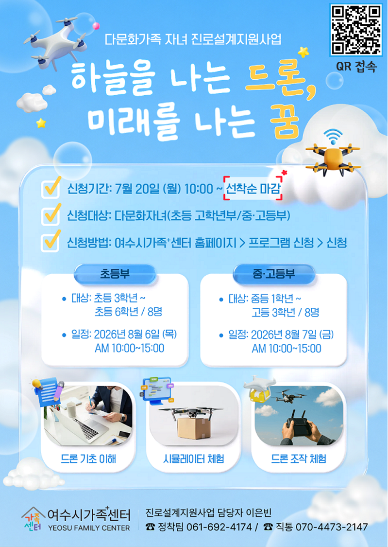 QR 접속 https://m.site.naver.com/2cBFe  다문화가족 자녀 진로설계지원사업  하늘을 나는 드론, 미래를 나는 꿈  신청기간: 7월 20일 (월) 10:00 ~선착순 마감 신청대상: 다문화자녀(초등 고학년부/중·고등부) 신청방법: 여수시가족+센터 홈페이지 > 프로그램 신청 > 신청  초등부 대 상 : 초등 3학년 ~ 초등 6학년 / 8명 일 정 : 2026 년 8 월 6 일 ( 목 ) AM 10:00~15:00  중·고등부 대 상 : 중등 1학년 ~ 고등 3학년 / 8명 일 정 : 2026 년 8 월 7 일 ( 금 ) AM 10:00~15:00  드론 기초 이해 시뮬레이터 체험 드론 조작 체험  가족센터 여수시가족센터 YEOSU FAMILY CENTER  진로설계지원사업 담당자 이은빈 ☎ 정착팀 061-692-4174 / ☎ 직통 070-4473-2147