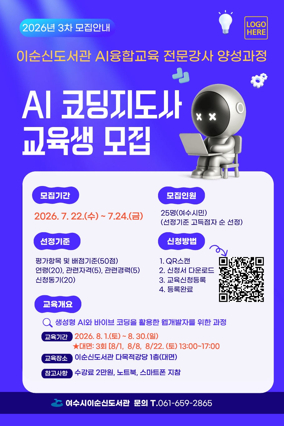 2026년 3차 모집안내 이순신도서관 AI융합교육 전문강사 양성과정 AI 코딩지도사 교육생 모집 모집기간 2026.7.22.(수)~ 7.24.(금) 모집인원 25명(여수시민) (선정기준 고득점자 순 선정) 선정기준 평가항목 및 배점기준(50점) 연령(20), 관련자격(5), 관련경력(5) 신청동기(20) 신청방법 1. QR스캔 https://yslib.yeosu.go.kr/front/index.php?g_page=culture&m_page=culture09 2. 신청서 다운로드 3. 교육신청등록 4. 등록완료 교육개요 생성형 AI와 바이브코딩을 활용한 웹개발자를 위한 과정 교육기간 2026.8. 1.(토)~ 8. 30.(일) ★대면: 3회 [8/1, 8/8, 8/22. (토) 13:00~17:00 교육장소 이순신도서관 다목적강당 1층(대면) 참고사항 수강료 2만원, 노트북, 스마트폰 지참 여수시이순신도서관 문의 T.061-659-2865