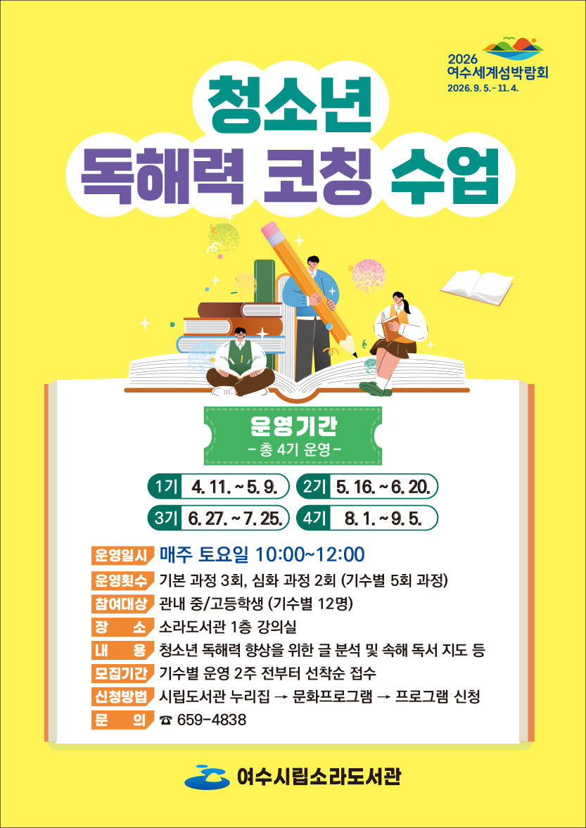 2026 여수세계섬박람회 2026.9.5 .- 11.4.  청소년 독해력 코칭 수업  운영기간 - 총 4기 운영- 1기 4. 11. ~5.9. 2기 5.16 .~ 6.20. 3기 6.27 .~ 7.25. 4기 8.1 .~ 9.5.  운영일시 매주 토요일 10:00~12:00 운영횟수 기본 과정 3회, 심화 과정 2회 (기수별 5회 과정) 참여대상 관내 중/고등학생 (기수별 12명) 장 소 소라도서관 1층 강의실 내 용 청소년 독해력 향상을 위한 글 분석 및 속해 독서 지도 등 모집기간 기수별 운영 2주 전부터 선착순 접수 신청방법 시립도서관 누리집 → 문화프로그램 → 프로그램 신청 문 의 ☎ 659-4838 여수시립소라도서관