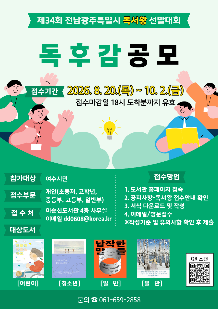 제34회 전남광주특별시 독서왕 선발대회 독후감공모 접수기간 2026.8.20.(목)~10.2.(금) 접수마감일 18시 도착분까지 유효 참가대상 여수시민 접수부문 개인(초등저, 고학년, 중등부, 고등부, 일반부) 접수처 이순신도서관 4층 사무실 이메일 dd0608@korea.kr 접수방법 1. 도서관 홈페이지 접속 2. 공지사항-독서왕 접수안내 확인 3. 서식 다운로드 및 작성 4. 이메일/방문접수 ※작성기준 및 유의사항 확인 후 제출 문의 ☎ 061-659-2858 QR 스캔 https://m.site.naver.com/2eidd