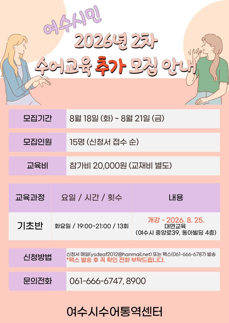 여수시민 2026년 2차 수어교육 추가 오집 안내  모집기간 8월 18일 (화)~ 8월 21일 (금) 모집인원 15명 (신청서 접수 순) 교육비 참가비 20,000원 (교재비 별도) 교육과정 기초반 요일 / 시간 / 횟수 화요일 / 19:00~21:00 / 13회 내용 개강 - 2026. 8. 25. 대면교육(여수시 중앙로39, 동아빌딩 4층) 신청방법 신청서 메일(ysdeaf2012@hanmail.net) 또는 팩스(061-666-6787) 발송 * 팩스 발송 후 꼭 확인 전화 부탁드립니다. 문의전화 061-666-6747, 8900 여수시수어통역센터