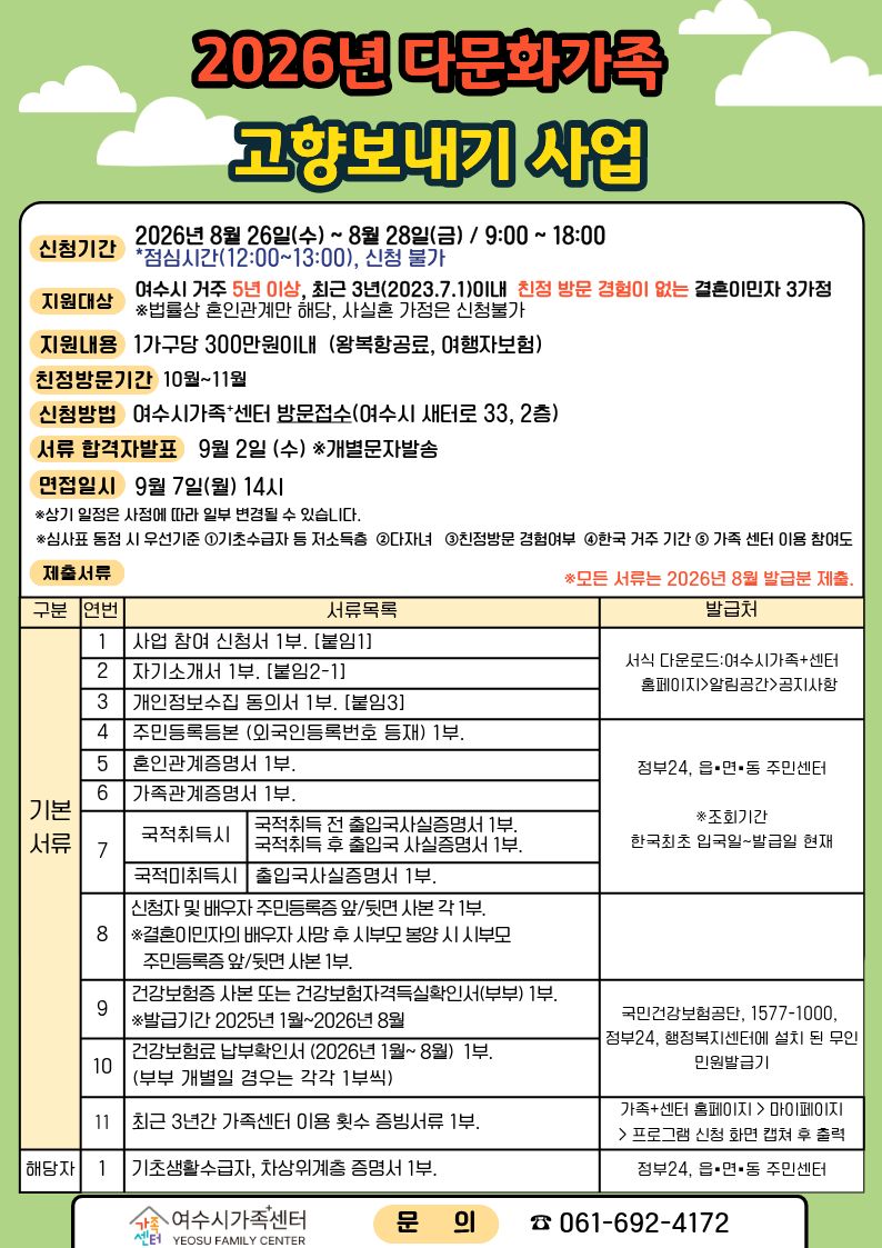 2026년 다문화가족 고향보내기 사업  신청기간 2026년 8월 26일(수)~ 8월 28일(금) / 9:00 ~ 18:00 *점심시간(12:00~13:00), 신청 불가 지원대상 여수시 거주 5년 이상, 최근 3년(2023.7.1)이내 친정 방문 경험이 없는 결혼이민자 3가정 ※법률상 혼인관계만 해당, 사실혼 가정은 신청불가 지원내용 1가구당 300만원이내 (왕복항공료, 여행자보험) 친정방문기간 10월~11월 신청방법 여수시가족+센터 방문접수(여수시 새터로 33, 2층) 서류 합격자발표 9월 2일 (수) *개별문자발송 면접일시 9월 7일(월) 14시 *상기 일정은 사정에 따라 일부 변경될 수 있습니다. *심사표 동점 시 우선기준 1기초수급자 등 저소득층 2다자녀 3친정방문 경험여부 4한국 거주 기간 5 가족 센터 이용 참여도 제출서류 *모든 서류는 2026년 8월 발급분 제출.  구분 연번 서류목록 발급처 기본 서류 1 사업 참여 신청서 1부. [붙임1] 서식 다운로드:여수시가족+센터 홈페이지>알림공간>공지사항 2 자기소개서 1부. [붙임2-1] 서식 다운로드:여수시가족+센터 홈페이지>알림공간>공지사항 3 개인정보수집 동의서 1부. [붙임3] 서식 다운로드:여수시가족+센터 홈페이지>알림공간>공지사항 4 주민등록등본 (외국인등록번호 등재) 1부. 정부24, 읍·면·동 주민센터 ※조회기간 한국최초 입국일~발급일 현재 5 혼인관계증명서 1부. 정부24, 읍·면·동 주민센터 ※조회기간 한국최초 입국일~발급일 현재 6 가족관계증명서 1부. 정부24, 읍·면·동 주민센터 ※조회기간 한국최초 입국일~발급일 현재 7 국적취득시 국적취득 전 출입국사실증명서 1부. 국적취득 후 출입국 사실증명서 1부. 국적미취득시 출입국사실증명서 1부. 정부24, 읍·면·동 주민센터 ※조회기간 한국최초 입국일~발급일 현재 8 신청자 및 배우자 주민등록증 앞/뒷면 사본 각 1부. *결혼이민자의 배우자 사망 후 시부모 봉양 시 시부모 주민등록증 앞/뒷면 사본 1부. 9 건강보험증 사본 또는 건강보험자격득실확인서(부부) 1부. ※발급기간 2025년 1월~2026년 8월 국민건강보험공단, 1577-1000, 정부24, 행정복지센터에 설치 된 무인 민원발급기 10 건강보험료 납부확인서 (2026년 1월~8월) 1부. (부부 개별일 겸우는 각각 1부씩) 국민건강보험공단, 1577-1000, 정부24, 행정복지센터에 설치 된 무인 민원발급기 11  최근 3년간 가족센터 이용 횟수 증빙서류 1부. 가족+센터 홈페이지 > 마이페이지 > 프로그램 신청 화면 캡쳐 후 출력 해당자 기초생활수급자, 차상위계층 증명서 1부. 정부24, 읍·면·동 주민센터  가족센터 여수시가족센터 YEOSU FAMILY CENTER 문의 061-692-4172