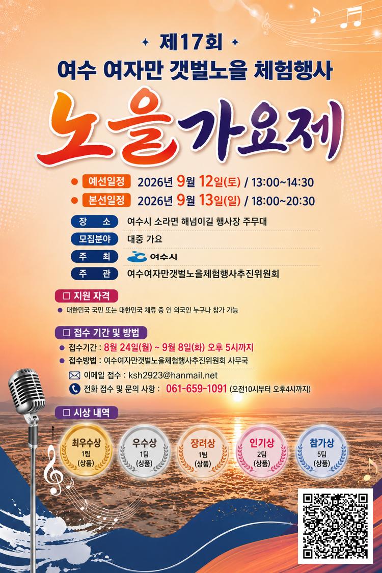 제17회 여수 여자만 갯벌노을 체험행사 노을가요제 예선일정 2026년 9월 12일(토) / 13:00~14:30 본선일정 2026년 9월 13일(일) / 18:00~20:30 장소 여수시 소라면 해넘이길 행사장 주무대 모집분야 대중 가요 주최 여수시 주관 여수여자만갯벌노을체험행사추진위원회 지원자격 대한민국 국민 또는 대한민국 체류 중 인 외국인 누구나 참가 가능 접수기간 및 방법 접수기간 : 8월 24일(월) ~ 9월 8일(화) 오후 5시까지 접 수 방 법 : 여 수 여 자 만 갯 벌 노 을 체 험 행 사 추 진 위 원 회 사 무 국 이 메 일 접 수 : ksh2923@hanmail.net 전화 접수 및 문의 사항 : 061-659-1091 (오전10시부터 오후4시까지) 시 상 내 역 최우수상 1팀(상품) 우수상 1팀(상품) 장려상 1팀(상품) 인기상 2팀(상품) 참가상 5팀(상품 https://drive.google.com/file/d/1D6VnTZjgmMt1ieUSpTy4tEWTCZq-V-CF/view?usp=sharing