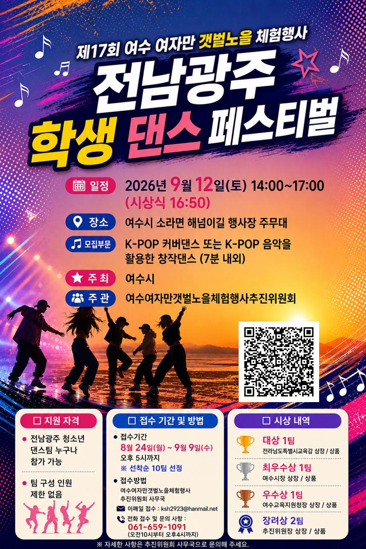 제17회 여수 여자만 갯벌노을 체험행사 전남광주 학생 댄스 페스티벌 일정 2026년 9월 12일(토) 14:00~17:00 (시상식 16:50) 장소 여수시 소라면 해넘이길 행사장 주무대 모집부문 K-POP 커버댄스 또는 K-POP 음악을 활용한 창작댄스 (7분 내외) 주최 여수시 주관 여수여자만갯벌노을체험행사추진위원회 https://drive.google.com/file/d/1k19qbBlGqoE7ZVVD0Zs235VTx-3euJSh/view?usp=sharing □ 지원 자격 ● 전남광주 청소년 댄스팀 누구나 참가 가능 ● 팀 구성 인원 제한 없음 □ 접수 기간 및 방법 ● 접수기간 8월 24일(월) ~ 9월 9일(수) 오후 5시까지 ※ 선착순 10팀 선정 ● 접수방법 여수여자만갯벌노을체험행사 추진위원회 사무국 이매일 접수 : ksh2923@hanmail.net • 전화 접수 및 문의 사항 : 061-659-1091(오전10시부터 오후4시까지) □ 시상 내역 대상 1팀 전라남도특별시교육감 상장 / 상품 최우수상 1팀 여수시장 상장 / 상품 우수상 1팀 여수교육지원청장 상장 / 상품 장려상 2팀 추진위원장 상장 / 상품 ※ 자세한 사항은 추진위원회 사무국으로 문의해 주세요.