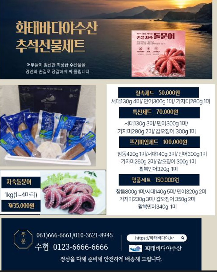 화태바다야수산 추석선물세트 어부들이 엄선한 최상급 수산물을 명인의 손길로 정갈하게 싸 올립니다. 실속세트 50,000원 서대130g 4미/민어300g 1미/가자미280g 1미 특선세트 70,000원 서대130g 3미/민어300g 1미/ 가자미280g 2미/갑오징어 300g 1미 프리미엄세트 100,000원 참돔420g 1미/서대140g 3미/민어300g 1미 가자미260g 2미/갑오징어 300g 1미 활복민어320g 1미 명품세트 150,000원 참돔800g 1미/서대140g 5미/민어320g 2미 가자미230g 3미/갑오징어 350g 2미 활복민어340g 1미 자숙돌문어 1kg(1~4마리) ₩35,000원 주문 061)666-6661/010-3621-8945 수협 0123-6666-6666 https://화태바다야.kr 화태바다야수산 정성을 다해 준비해 안전하게 배송해 드립니다.