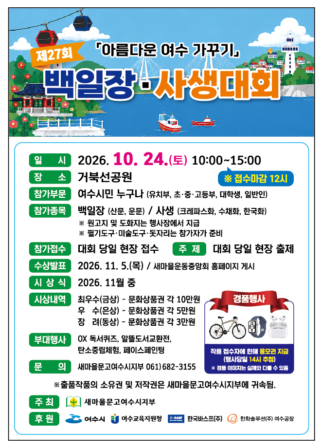 제27회 「아름다운 여수 가꾸기」 백일장·사생대회 일 시 2026. 10. 24.(토) 10:00~15:00 ※ 접수마감 12시 장소 거북선공원 참가부문 여수시민 누구나 (유치부, 초·중·고등부, 대학생, 일반인) 참가종목 백일장 (산문, 운문) / 사생 (크레파스화, 수채화, 한국화) ※ 원고지 및 도화지는 행사장에서 지급 ※ 필기도구·미술도구·돗자리는 참가자가 준비 참가접수 대회 당일 현장 접수 주제 대회 당일 현장 출제 수상발표 2026. 11. 5.(목) / 새마을운동중앙회 홈페이지 게시 시상식 2026. 11월 중 시상내역 최우수(금상) - 문화상품권 각 10만원 우 수(은상) - 문화상품권 각 5만원 장 려(동상) - 문화상품권 각 3만원 부대행사 OX 독서퀴즈, 알뜰도서교환전, 탄소중립체험, 페이스페인팅 경품행사 작품 접수자에 한해 옹모권 지급 (행사당일 14시 추첩) ※ 경품 이미지는 실제와 다를 수 있음 문 의 새마을문고여수시지부 061)682-3155 ※ 출품작품의 소유권 및 저작권은 새마을문고여수시지부에 귀속됨. 주최 새마을문고여수시지부 후원 여수시 여수교육지원청 한국바스프(주) 한화솔루션(주) 여수공장