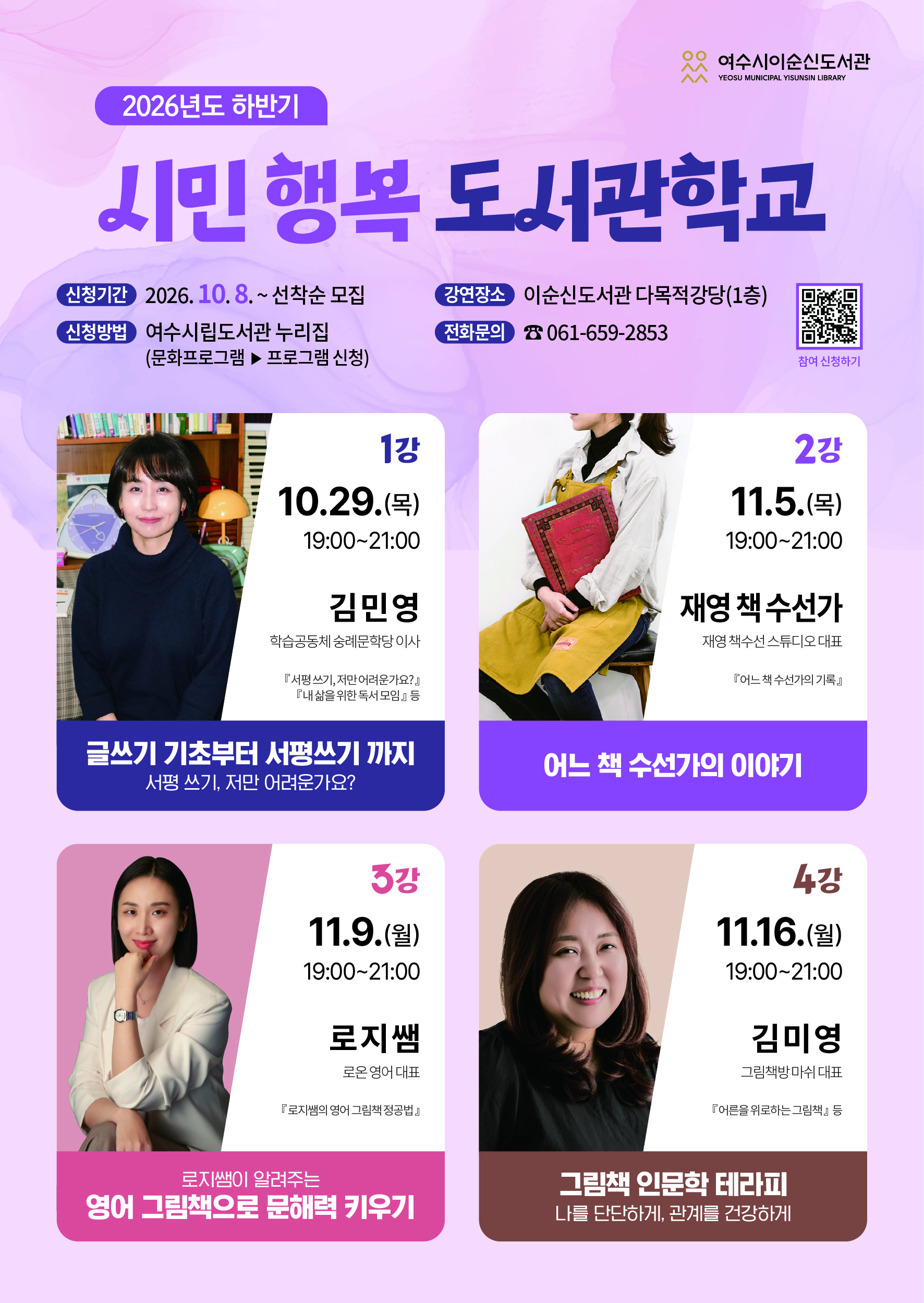 여수시이순신도서관 YEOSU MUNICIPAL YISUNSIN LIBRARY 2026년도 하반기 시민 행복 도서관학교 신청기간 2026. 10.8 .~ 선착순 모집 신청방법 여수시립도서관 누리집(문화프로그램 ▶ 프로그램 신청) 강연장소 이순신도서관 다목적강당(1층) 전화문의 ☎ 061-659-2853 https://m.site.naver.com/2h5mo 참여 신청하기 1강 10.29.(목) 19:00~21:00 김민영 학습공동체 숭례문학당 이사 『서평쓰기, 저만어려운가요?』 『내삶을 위한 독서 모임』 등 글쓰기 기초부터 서평쓰기 까지 서평 쓰기, 저만 어려운가요? 2강 11.5.(목) 19:00~21:00 재영 책수선가 재영 책수선 스튜디오대표 『어느 책 수선가의 기록』 어느 책 수선가의 이야기 3강 11.9.(월) 19:00~21:00 로지쌤 로온 영어 대표 『로지쌤의 영어 그림책 정공법』 로지쌤이 알려주는 영어 그림책으로 문해력 키우기 4강 11.16.(월) 19:00~21:00 김미영 그림책방마쉬 대표 『어른을 위로하는 그림책』등 그림책 인문학 테라피 나를 단단하게, 관계를 건강하게